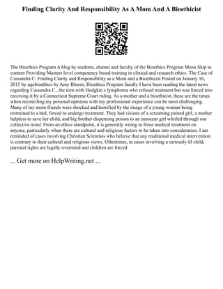Finding Clarity And Responsibility As A Mom And A Bioethicist
The Bioethics Program A blog by students, alumni and faculty of the Bioethics Program Menu Skip to
content Providing Masters level competency based training in clinical and research ethics. The Case of
Cassandra C: Finding Clarity and Responsibility as a Mom and a Bioethicist Posted on January 16,
2015 by ugcbioethics by Amy Bloom, Bioethics Program faculty I have been reading the latest news
regarding Cassandra C., the teen with Hodgkin s lymphoma who refused treatment but was forced into
receiving it by a Connecticut Supreme Court ruling. As a mother and a bioethicist, these are the times
when reconciling my personal opinions with my professional experience can be most challenging.
Many of my mom friends were shocked and horrified by the image of a young woman being
restrained to a bed, forced to undergo treatment. They had visions of a screaming pained girl, a mother
helpless to save her child, and big brother dispensing poison to an innocent girl whirled through our
collective mind. From an ethics standpoint, it is generally wrong to force medical treatment on
anyone, particularly when there are cultural and religious factors to be taken into consideration. I am
reminded of cases involving Christian Scientists who believe that any traditional medical intervention
is contrary to their cultural and religious views. Oftentimes, in cases involving a seriously ill child,
parental rights are legally overruled and children are forced
... Get more on HelpWriting.net ...
 
