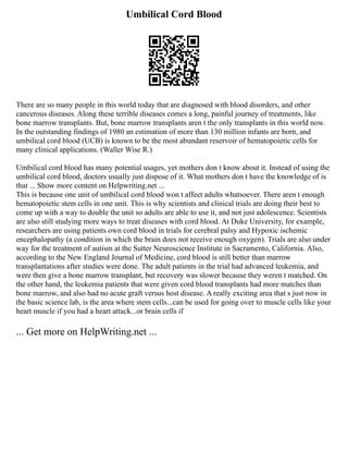Umbilical Cord Blood
There are so many people in this world today that are diagnosed with blood disorders, and other
cancerous diseases. Along these terrible diseases comes a long, painful journey of treatments, like
bone marrow transplants. But, bone marrow transplants aren t the only transplants in this world now.
In the outstanding findings of 1980 an estimation of more than 130 million infants are born, and
umbilical cord blood (UCB) is known to be the most abundant reservoir of hematopoietic cells for
many clinical applications. (Waller Wise R.)
Umbilical cord blood has many potential usages, yet mothers don t know about it. Instead of using the
umbilical cord blood, doctors usually just dispose of it. What mothers don t have the knowledge of is
that ... Show more content on Helpwriting.net ...
This is because one unit of umbilical cord blood won t affect adults whatsoever. There aren t enough
hematopoietic stem cells in one unit. This is why scientists and clinical trials are doing their best to
come up with a way to double the unit so adults are able to use it, and not just adolescence. Scientists
are also still studying more ways to treat diseases with cord blood. At Duke University, for example,
researchers are using patients own cord blood in trials for cerebral palsy and Hypoxic ischemic
encephalopathy (a condition in which the brain does not receive enough oxygen). Trials are also under
way for the treatment of autism at the Sutter Neuroscience Institute in Sacramento, California. Also,
according to the New England Journal of Medicine, cord blood is still better than marrow
transplantations after studies were done. The adult patients in the trial had advanced leukemia, and
were then give a bone marrow transplant, but recovery was slower because they weren t matched. On
the other hand, the leukemia patients that were given cord blood transplants had more matches than
bone marrow, and also had no acute graft versus host disease. A really exciting area that s just now in
the basic science lab, is the area where stem cells...can be used for going over to muscle cells like your
heart muscle if you had a heart attack...or brain cells if
... Get more on HelpWriting.net ...
 