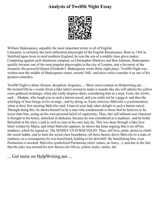 Analysis of Twelfth Night Essay
William Shakespeare, arguably the most important writer in all of English
Literature, is certainly the most influential playwright of the English Renaissance. Born in 1564 in
Stratford upon Avon in rural northern England, he was the son of a middle class glove maker.
Competing against such illustrious company as Christopher Marlowe and Ben Johnson, Shakespeare
quickly became one of the most popular playwrights in the city of London, and a favourite of the
monarch, the powerful Queen Elizabeth I. Shakespeare wrote thirty eight plays. Twelfth Night was
written near the middle of Shakespeare career, around 1601, and most critics consider it as one of his
greatest comedies.
Twelfth Night is about illusion, deception, disguises, ... Show more content on Helpwriting.net ...
He twisted Olivia s words (from a fake letter) around to make it sounds like she will admire his yellow
cross gathered stockings, when she really despises them, considering him as a mad. Feste, the clown,
said: . .Madam, why laugh you at such a barren rascal, and you smile not he s gagg d: and thus the
whirligig of time brings in his revenge , and by doing so, Feste criticizes Malvolio s overestimation,
when at their first meeting Malvolio said: I marvel your lady takes delight in such a barren rascal.
Through doing this, he shows himself to be a man who condescends to those that he believes to be
lower than him, acting on his own personal belief of superiority. Thus, this self inflated sour character
is brought to his knees, unlocked in darkness, because he was considered as a madman , and he holds
Belzebub at the stave s end as well as man in his case may do. This was done through a fake love
letter written by Maria, and when Malvolio appears, he shows the letter arguing that it set off his
madness, which he signed as: The MADLY US D MALVOLIO. Thus, self love, pride, desire to climb
the social ladder, and to burn the social class boundaries, all these factors drove Malvolio to a state of
madness, as a consequence he was humiliated, leading to his downfall. By humiliating him, even
Puritanism is mocked. Malvolio symbolized Puritanism (strict values, no fancy...), and due to the fact
that the joke was around his new dresses for Olivia, yellow socks, smiles, the
... Get more on HelpWriting.net ...
 