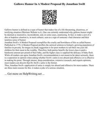 Gallows Humor In A Modest Proposal By Jonathan Swift
Gallows humor is defined as a type of humor that makes fun of a life threatening, disastrous, or
terrifying situation (Merriam Webster n.d.). One can certainly understand why gallows humor might
be deemed as insensitive, inconsiderate, and, in some cases, unamusing. In fact, to make a jest of a
dire or hopeless situation is, in most cultures, seen as a sign of someone s bad character and their
tasteless sense of humor.
Jonathan Swift s A Modest Proposal exemplifies the cruelty and horridness of this so called humor.
Published in 1779, A Modest Proposal proffers the satirical solution to Ireland s growing population of
families in poverty. Its tongue in cheek suggestion is for poor mothers to sell their one year old
children for their meat to the wealthy. Therefore, both parties benefit; the lower class is paid a
handsome amount per pound of their baby, and the higher class is supplied the delicacy of baby flesh.
While all readers can agree Jonathan Swift s recommendation is not meant to be taken seriously, there
is a separation in opinion when asking whether Swift s satire is too absurd and offensive or is effective
in making his point. Through intense, deep consideration, extensive research, and experts opinions,
most readers can discern that Dr. Swift s satire is the former.
Thus, Jonathan Swift s application of satire is simply too absurd and offensive for most readers. There
are three main reasons for this: it makes a joke of a serious situation,
... Get more on HelpWriting.net ...
 