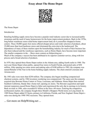 Essay about The Home Depot
The Home Depot
Introduction
Retailing building supply stores have become a popular retail industry sector due to increased public
awareness and the need of many homeowners for the home improvement products. Back in the 1970s,
long before warehouse stores ruled home improvement land, do it yourselfers shopped at home
centers. These 30,000 square foot stores offered cheaper prices and wider selection of products, about
25,000 more than local hardware stores and eliminated the extra trip to the lumberyard. The
dependence of many of these retailers upon the homebuilding industry for much of their business has
also been reduced and the warehouse superstores, such as Home Depot, have become more important.
The smaller companies in the ... Show more content on Helpwriting.net ...
Much of the company s success has been attributed to its superior customer service, along with low
process and a broad selection of products.
In 1979, they opened three Home Depot outlets in the Atlanta area, adding fourth outlet in 1980. The
next year Home Depot when public, opened four stores in South Florida, and posted sales of $50
million. After opening two more stores and making sales of $100 million in 1982, the company was
named Retailer of the Year in the home building supply industry. The chain entered Louisiana and
Arizona next.
By 1983 sales were more than $250 million. The company also began installing computerized
checkout systems, and by 1984 inventory reordering was computerized. The same year the company
acquired nine Bowater Home Centers in Texas, Louisiana, and Alabama. Home Depot then entered
Southern California, Handy Dan s home turf, opening six stores. The Bowater acquisition and rapid
internal expansion caused Home Depot to falter and experienced the only dip in earnings in its history.
Back on track in 1986, sales exceeded $1 billion in the firm s 60 stores. Entering the competitive
northeastern market, the company bought three Modell s Shoppers World stores on Long Island. In
1989 Home Depot added 22 Stores, primary in California, Florida, and New England. Home Depot s
sales rose during the 1990 1992 recession. They opened more
... Get more on HelpWriting.net ...
 