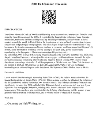 2008 Us Economic Recession
INTRODUCTIONS
The Global Financial Crisis of 2008 is considered by many economists to be the worst financial crisis
since the Great Depression of the 1930s. It resulted in the threat of total collapse of large financial
institutions, the bailout of small and big banks by national governments, and downturns in stock
markets around the world. In United States, the housing market also suffered, resulting in evictions,
foreclosures and prolonged unemployment. The crisis played a significant role in the failure of key
businesses, declines in consumer confidence, declines in consumer wealth estimated in trillions of US
dollars, and a downturn in economic activity leading to the 2008 2012 global recession and
contributing to the European ... Show more content on Helpwriting.net ...
By September 2008, average U.S. housing prices had declined by over 20% from their mid 2006 peak.
As prices declined, borrowers with adjustable rate mortgages could not refinance to avoid the higher
payments associated with rising interest rates and began to default. During 2007, lenders began
foreclosure proceedings on nearly 1.3 million properties, a 79% increase over 2006. This increased to
2.3 million in 2008, an 81% increase vs. 2007. By August 2008, 9.2% of all U.S. mortgages
outstanding were either delinquent or in foreclosure. By September 2009, this had risen to 14.4%
Easy credit conditions
Lower interest rates encouraged borrowing. From 2000 to 2003, the Federal Reserve lowered the
federal funds rate target from 6.5% to 1.0%.[68] This was done to soften the effects of the collapse of
the dot com bubble and the September 2001 terrorist attacks. The Fed then raised the Fed funds rate
significantly between July 2004 and July 2006. This contributed to an increase in 1 year and 5 year
adjustable rate mortgage (ARM) rates, making ARM interest rate resets more expensive for
homeowners. This may have also contributed to the deflating of the housing bubble, as asset prices
generally move inversely to interest rates, and it became riskier to speculate in housing.
Weak and
... Get more on HelpWriting.net ...
 