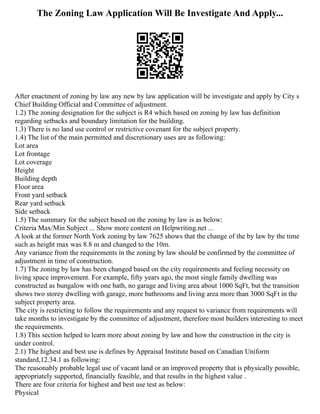 The Zoning Law Application Will Be Investigate And Apply...
After enactment of zoning by law any new by law application will be investigate and apply by City s
Chief Building Official and Committee of adjustment.
1.2) The zoning designation for the subject is R4 which based on zoning by law has definition
regarding setbacks and boundary limitation for the building.
1.3) There is no land use control or restrictive covenant for the subject property.
1.4) The list of the main permitted and discretionary uses are as following:
Lot area
Lot frontage
Lot coverage
Height
Building depth
Floor area
Front yard setback
Rear yard setback
Side setback
1.5) The summary for the subject based on the zoning by law is as below:
Criteria Max/Min Subject ... Show more content on Helpwriting.net ...
A look at the former North York zoning by law 7625 shows that the change of the by law by the time
such as height max was 8.8 m and changed to the 10m.
Any variance from the requirements in the zoning by law should be confirmed by the committee of
adjustment in time of construction.
1.7) The zoning by law has been changed based on the city requirements and feeling necessity on
living space improvement. For example, fifty years ago, the most single family dwelling was
constructed as bungalow with one bath, no garage and living area about 1000 SqFt, but the transition
shows two storey dwelling with garage, more bathrooms and living area more than 3000 SqFt in the
subject property area.
The city is restricting to follow the requirements and any request to variance from requirements will
take months to investigate by the committee of adjustment, therefore most builders interesting to meet
the requirements.
1.8) This section helped to learn more about zoning by law and how the construction in the city is
under control.
2.1) The highest and best use is defines by Appraisal Institute based on Canadian Uniform
standard,12.34.1 as following:
The reasonably probable legal use of vacant land or an improved property that is physically possible,
appropriately supported, financially feasible, and that results in the highest value .
There are four criteria for highest and best use test as below:
Physical
 