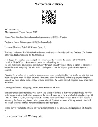 Microeconomic Theory
|ECON E 1010 |
|Microeconomic Theory Spring, 2013 |
Course Web Site: http://isites.harvard.edu/course/ext 23285/2013/spring
Professor: Bruce Watson econe1010@dce.harvard.edu
Lectures: Mondays 7:40 9:40 Science Center A
Teaching Assistants: Teo Nicolais (For distance students) teo.the.ta@gmail.com Sections (On line) at
http://chat.dce.harvard.edu: To Be Announced
Jodi Beggs (For in class students) jodi@post.harvard.edu Sections: Tuesdays 6:30 8:00 (EST)
Location TBA Office ... Show more content on Helpwriting.net ...
We will make these calculations automatically for each student you don t have to opt in or opt out of
one or the other weighting. We will make certain you receive the highest grade to which you are
entitled.
Requests for problem set or midterm exam regrades must be submitted to your grader no later that one
week after your work has been returned. In order to allow for a timely and orderly response to your
request, we must adhere to this policy without exception. We cannot regrade requests made after these
deadlines.
Grading Mechanics: Assigning Letter Grades Based on a Curve
Semester grades are determined by a curve. The nature of a curve is that your grade is based on your
performance relative to all other students in the class. It does not involve an absolute standard, e.g., 90
100 = A, 80 90 = B, etc., which you may be used to from some other courses. I believe that a curve is
ultimately the fairest way to determine grades, since it does not set some arbitrary absolute standard,
but judges students on their performance relative to their peers.
With a curve, your grade is based on your percentile rank in the class, i.e., the percentage of students
in
... Get more on HelpWriting.net ...
 