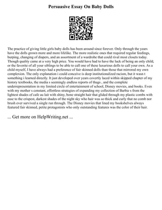 Persuasive Essay On Baby Dolls
The practice of giving little girls baby dolls has been around since forever. Only through the years
have the dolls grown more and more lifelike. The more realistic ones that required regular feedings,
burping, changing of diapers, and an assortment of a wardrobe that could rival most closets today.
Though quality came at a very high price. You would have had to have the luck of being an only child,
or the favorite of all your siblings to be able to call one of these luxurious dolls to call your own. As a
child myself, I have always had a preference of fair skinned dolls than those that mirrored my own
complexion. The only explanation i could conceive is deep institutionalized racism, but it wasn t
something i learned directly. It just developed over years covertly laced within skipped chapter of my
history textbooks, the media s seemingly endless reports of thugs , and the complete
underrepresentation in my limited circle of entertainment of school, Disney movies, and books. Even
with my mother s constant, effortless strategies of expanding my collection of Barbie s from the
lightest shades of cafe au lait with shiny, bone straight hair that glided through my plastic combs with
ease to the crispest, darkest shades of the night sky who hair was so thick and curly that no comb nor
brush ever survived a single run through. The Disney movies that lined my bookshelves always
featured fair skinned, petite protagonists who only outstanding features was the color of their hair.
... Get more on HelpWriting.net ...
 