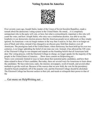 Voting System In America
Over seventy years ago, Joseph Stalin, leader of the Union of Soviet Socialist Republics, made a
remark about the democratic voting system in the United States. He stated, ...it is completely
unimportant who in the party will vote, or how; but what is extraordinarily important is this who will
count the votes, and how. Joseph Stalin, who once was a totalitarian dictator, was able to see the
loopholes in our democratic election process that the American people never addressed, or they simply
ignored. An American s vote no longer matters in the way that it used to; In fact, this is no longer an
area of black and white, instead it has changed to an obscure gray field that shadows over all
Americans. The prestigious land of the United States, where democracy has been held up for over two
centuries, is no longer upholding the belief of one man one vote. Instead, it has allowed the 528 votes
of the Electoral College to run rampant and impede on the founding beliefs that all Americans hold
dear. Our voting process, with the Electoral College in charge, no longer speaks for the majority of the
people in the United States of America. ... Show more content on Helpwriting.net ...
Voters were extremely limited in ways to learn about their potential party candidates, and how their
ideas related to those of their candidate. But today, there are several ways for Americans to learn about
the candidates. We have television, radio, the internet, newspapers, word of mouth, and several other
methods to get the word out. Because of the sources that we now hold, the vote for the presidency
should be based completely off of the popular vote, and the Electoral College should be abolished.
The Electoral College has become useless in their job, and needs to relinquish their power to that of
the
... Get more on HelpWriting.net ...
 
