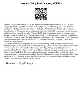 Vermont Teddy Bear Company (VTBC)
Vermont Teddy Bear Company (VTBC) is a privately owned company founded in 1981 by John
Sorinto. Mr. Sorinto begin his successful business by selling and delivering hand sewn bears or
BearGrams out of a pushcart in the streets of Burlington, Vermont. Since that time, the company s
focus has been to design, manufacture, and direct market the best teddy bears made in America using
quality American materials and labor. Vermont Teddy Bear Company expanded its product base to
include a BearGrams plush toys, PajamaGrams apparel, TastyGram gourmet foods, and Calyx Flowers
floral arrangements. Vermont Teddy Bear Company sells mostly via its online store, printed mail order
catalogs and through a telephone hotline service. Vermont Teddy Bear Company ... Show more
content on Helpwriting.net ...
Customer Relationship Management (CRM) software can help VTBC manage customer data to
determine buying habits, coordinate its marketing strategy, forecast product sales, and interact quickly
with customers. Vermont Teddy Bear Company s marketing strategy is aimed at gift sales for
Valentine s Day, Mother s Day, and Christmas. Their marketing strategy is ineffective during off peak
times. Vermont Teddy Bear Company needs conduct market research and revise their marketing
campaign to capture a broader customer base than just holiday gift shoppers. There is a need for a data
warehouse to store the collected data and for data mining. Data mining can provide information on
customer buying habits, trends and target potential
... Get more on HelpWriting.net ...
 