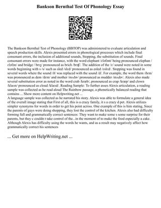 Bankson Bernthal Test Of Phonology Essay
The Bankson Bernthal Test of Phonology (BBTOP) was administered to evaluate articulation and
speech production skills. Alexis presented errors in phonological processes which include final
consonant errors, the inclusion of additional sounds, Stopping, the substitution of sounds. Final
consonant errors were made for instance, with the word elephant /ɛləfənt/ being pronounced elephan /
ɛləfən/ and bridge / brɪʒ/ pronounced as brich /brɪʧ/. The addition of the /ɛ/ sound were noted in some
words beginning with s /s/ such as sled /slɛd/ pronounced as esled /ɛslɛd/. Stopping was found in
several words where the sound /ð/ was replaced with the sound /d/. For example, the word them /ðɛm/
was pronounced as dem /dɛm/ and mother /mʌðɚ/ pronounced as mudder /mʌdɚ/. Alexis also made
several substitution error as noted in the word crab /krӕb/, pronounced as crap /krӕp/ and clown
/klaʊn/ pronounced as cloud /klaʊd/. Reading Sample: To further asses Alexis articulation, a reading
sample was collected as he read aloud The Rainbow passage, a phonetically balanced reading that
contains ... Show more content on Helpwriting.net ...
A language sample was collected as he narrated his story. Alexis was able to formulate a general idea
of the overall image stating that First of all, this is a crazy family, it s a crazy d pet. Alexis utilizes
simpler synonyms for words in order to get his point across. One example of this is him stating, Since
the parents of guys were doing shopping, they lost the control of the kitchen. Alexis also had difficulty
forming full and grammatically correct sentences: They want to make some s some surprise for their
parents, but they c couldn t take control of the...in the moment of to make the food especially a cake.
Although Alexis has difficulty using the words he wants, and as a result may negatively affect how
grammatically correct his sentences
... Get more on HelpWriting.net ...
 