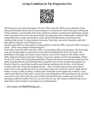 Living Conditions In The Progressive Era
The Progressive movement that began in the late 1800 s and early 1900 s was an attempt to bring
about governmental reforms and to correct injustices in American life. Tired of the poor working and
living conditions, overcrowding of the cities, political corruption, and abuses by industrialists, people
took it upon themselves to try and create change. By using many forms of the media, combined with
organized protests, people exposed these issues and informed thousands of Americans of the
conditions that existed. Living conditions were poor, food safety was strictly hazardous, and child
labor played a big part in the Progressive era.
One key aspect that was discussed was living conditions in the late 1800 s and early 1900 s were poor.
Jacob ... Show more content on Helpwriting.net ...
Food safety in the late 1800 s and early 1900 s was hazardous, filthy, and unsanitary. The food safety
issue was not thoroughly recognized until Upton Sinclair published his book, The Jungle. The
publishing of The jungle was meant to open America s eyes to the situation of the workers in the
filthy, dangerous Chicago stockyards. Instead, it caused an outrage over the meat packaging. Within
the first few weeks of his book getting published, Theodore Roosevelt received many letters from the
public regarding that the meat packing industry should be more closely watched and regulated. In
Sinclair s book, he stated, there would be meat that had tumbled out on the floor, in the dirt and
sawdust, where the workers had tramped and spit... There would be meat stored in great piles in
rooms. This is showing that the meat was not properly taken care of and the workers simply did not
bother in trying to make it sanitary. Another piece of data that would support this would be, a man
could run his hand over these piles of meat and sweep off handfuls of the dried dung of rats. and This
was no fairy story and no joke; the meat would be shoveled into carts, and the man who did the
shoveling would not trouble to lift out a rat even if he saw one. The workers would feel and see the
dead rodents and not bother in attempting to do anything about
... Get more on HelpWriting.net ...
 
