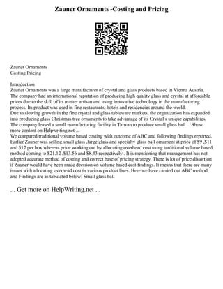 Zauner Ornaments -Costing and Pricing
Zauner Ornaments
Costing Pricing
Introduction
Zauner Ornaments was a large manufacturer of crystal and glass products based in Vienna Austria.
The company had an international reputation of producing high quality glass and crystal at affordable
prices due to the skill of its master artisan and using innovative technology in the manufacturing
process. Its product was used in fine restaurants, hotels and residencies around the world.
Due to slowing growth in the fine crystal and glass tableware markets, the organization has expanded
into producing glass Christmas tree ornaments to take advantage of its Crystal s unique capabilities.
The company leased a small manufacturing facility in Taiwan to produce small glass ball ... Show
more content on Helpwriting.net ...
We compared traditional volume based costing with outcome of ABC and following findings reported.
Earlier Zauner was selling small glass ,large glass and specialty glass ball ornament at price of $9 ,$11
and $17 per box whereas price working out by allocating overhead cost using traditional volume based
method coming to $21.12 ,$13.56 and $8.43 respectively . It is mentioning that management has not
adopted accurate method of costing and correct base of pricing strategy. There is lot of price distortion
if Zauner would have been made decision on volume based cost findings. It means that there are many
issues with allocating overhead cost in various product lines. Here we have carried out ABC method
and Findings are as tabulated below: Small glass ball
... Get more on HelpWriting.net ...
 