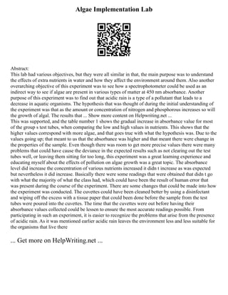 Algae Implementation Lab
Abstract:
This lab had various objectives, but they were all similar in that, the main purpose was to understand
the effects of extra nutrients in water and how they affect the environment around them. Also another
overarching objective of this experiment was to see how a spectrophotometer could be used as an
indirect way to see if algae are present in various types of matter at 450 nm absorbance. Another
purpose of this experiment was to find out that acidic rain is a type of a pollutant that leads to a
decrease in aquatic organisms. The hypothesis that was thought of during the initial understanding of
the experiment was that as the amount or concentration of nitrogen and phosphorous increases so will
the growth of algal. The results that ... Show more content on Helpwriting.net ...
This was supported, and the table number 1 shows the gradual increase in absorbance value for most
of the group s test tubes, when comparing the low and high values in nutrients. This shows that the
higher values correspond with more algae, and that goes true with what the hypothesis was. Due to the
values going up; that meant to us that the absorbance was higher and that meant there were change in
the properties of the sample. Even though there was room to get more precise values there were many
problems that could have cause the deviance in the expected results such as not clearing out the test
tubes well, or leaving them sitting for too long, this experiment was a great learning experience and
educating myself about the effects of pollution on algae growth was a great topic. The absorbance
level did increase the concentration of various nutrients increased it didn t increase as was expected
but nevertheless it did increase. Basically there were some readings that were obtained that didn t go
with what the majority of what the class had, which could have been the result of human error that
was present during the course of the experiment. There are some changes that could be made into how
the experiment was conducted. The cuvettes could have been cleaned better by using a disinfectant
and wiping off the excess with a tissue paper that could been done before the sample from the test
tubes were poured into the cuvettes. The time that the cuvettes were out before having their
absorbance values collected could be lessen to ensure the most accurate readings possible. From
participating in such an experiment, it is easier to recognize the problems that arise from the presence
of acidic rain. As it was mentioned earlier acidic rain leaves the environment less and less suitable for
the organisms that live there
... Get more on HelpWriting.net ...
 