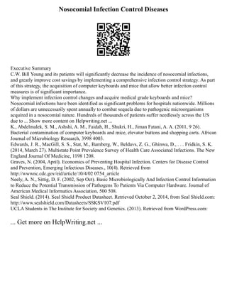 Nosocomial Infection Control Diseases
Executive Summary
C.W. Bill Young and its patients will significantly decrease the incidence of nosocomial infections,
and greatly improve cost savings by implementing a comprehensive infection control strategy. As part
of this strategy, the acquisition of computer keyboards and mice that allow better infection control
measures is of significant importance.
Why implement infection control changes and acquire medical grade keyboards and mice?
Nosocomial infections have been identified as significant problems for hospitals nationwide. Millions
of dollars are unnecessarily spent annually to combat sequela due to pathogenic microorganisms
acquired in a nosocomial nature. Hundreds of thousands of patients suffer needlessly across the US
due to ... Show more content on Helpwriting.net ...
K., Abdelmalek, S. M., Ashshi, A. M., Faidah, H., Shukri, H., Jiman Fatani, A. A. (2011, 9 26).
Bacterial contamination of computer keyboards and mice, elevator buttons and shopping carts. African
Journal of Microbiology Research, 3998 4003.
Edwards, J. R., MacGill, S. S., Stat, M., Bamberg, W., Beldavs, Z. G., Ghinwa, D., . . . Fridkin, S. K.
(2014, March 27). Multistate Point Prevalence Survey of Health Care Associated Infections. The New
England Journal Of Medicine, 1198 1208.
Graves, N. (2004, April). Economics of Preventing Hospital Infection. Centers for Disease Control
and Prevention, Emerging Infectious Diseases., 10(4). Retrieved from
http://wwwnc.cdc.gov/eid/article/10/4/02 0754_article
Neely, A. N., Sittig, D. F. (2002, Sep Oct). Basic Microbiologically And Infection Control Information
to Reduce the Potential Transmission of Pathogens To Patients Via Computer Hardware. Journal of
American Medical Informatics Association, 500 508.
Seal Shield. (2014). Seal Shield Product Datasheet. Retrieved October 2, 2014, from Seal Shield.com:
http://www.sealshield.com/Datasheets/SSKSV107.pdf
UCLA Students in The Institute for Society and Genetics. (2013). Retrieved from WordPress.com:
... Get more on HelpWriting.net ...
 