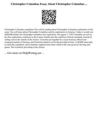 Christopher Columbus Essay About Christopher Columbus ...
Christopher Columbus expedition You will be reading about Christopher Columbus exploration in this
essay. You will learn about Christopher Columbus and his exploration to America. Today it would cost
$500,000 dollars for Christopher columbus first exploration. On august 3, 1492 Columbus set sail on
his first exploration, southwest to the Canary Islands near the northwest African mainland, instead of
sailing west to the islands of the Azores. Consortia put together by a royal treasury official and
composed mainly of Genoese and Florentine bankers in Sevilla provided at least 1,140,000 maravedis
to outfit the expedition, and Columbus supplied more than a third of the sum given by the king and
queen. The westerlies prevailing in the Azores
... Get more on HelpWriting.net ...
 