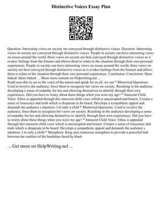 Distinctive Voices Essay Plan
Question: Interesting views on society are conveyed through distinctive voices. Question: Interesting
views on society are conveyed through distinctive voices. People in society can have interesting views
on issues around the world, these views on society are best conveyed through distinctive voices as it
evokes feelings from the listener and allows them to relate to the situation through their own personal
experiences. People in society can have interesting views on issues around the world, these views on
society are best conveyed through distinctive voices as it evokes feelings from the listener and allows
them to relate to the situation through their own personal experiences. Conclusion: Conclusion: Ideas
linked: Ideas linked: ... Show more content on Helpwriting.net ...
Rudd uses this to act as the voice of the nation and speak for us all. we our * Rhetorical Questions:
Used to involve the audience, force them to recognize her views on society. Resulting in the audience
developing a sense of empathy for her and allowing themselves to identify through their own
experiences. Did you have to worry about these things when you were my age? * Innocent Child
Voice: Ethos is appealed through this innocent child voice which is uncorrupted and honest. Creates a
sense of innocence and truth which is desperate to be heard. Develops a sympathetic appeal and
demands the audience s attention. I m only a child * Rhetorical Questions: Used to involve the
audience, force them to recognize her views on society. Resulting in the audience developing a sense
of empathy for her and allowing themselves to identify through their own experiences. Did you have
to worry about these things when you were my age? * Innocent Child Voice: Ethos is appealed
through this innocent child voice which is uncorrupted and honest. Creates a sense of innocence and
truth which is desperate to be heard. Develops a sympathetic appeal and demands the audience s
attention. I m only a child * Metaphors: King uses numerous metaphors to provide a powerful link
between the realities of the hardships faced by black
... Get more on HelpWriting.net ...
 