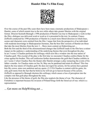 Hamlet Film Vs Film Essay
Over the course of the past fifty years there have been many cinematic productions of Shakespeare s
Hamlet, some of which remain true to the text while others take greater liberties with the original
format. Director Kenneth Branagh s 1996 production of Hamlet was true to Shakespeare s work in that
the film s dialogue was delivered word or word as it is presented in the text. In contrast, Franco
Zeffirelli conducted his 1990 production of Hamlet in a much more liberal direction in which lines,
scenes and characters were omitted from the film. I argue that from the perspective of an individual
with moderate knowledge in Shakespearian literature, that the best film versions of Hamlet are those
that take the most liberties from the text. I ... Show more content on Helpwriting.net ...
Both the first and the third of the aforementioned changes that Zeffirelli made to the film have a minor
impact on the audience s understanding of the underlying themes that exist throughout the play.
In act 3 scene 3 Claudius performs his soliloquy which acts like a window into the true nature of
Claudius guilt. This excerpt of the play is the first time we encounter Claudius confess blame for the
crime against his brother. This self confession further demonstrates the guilt that Claudius exhibits in
act 3 scene 2 when Claudius flees the theater after Hamlet arranges a play reenacting the events of his
father s murder. As Claudius states on line 56, May one be pardoned and retain th offense? This line
depicts the true nature of Claudius guilt: He does not regret his actions, for his actions have granted
him My crown, mine own ambition and my queen. (3.2.55) Claudius is content with his gains, his
only guilt stems from the fact that he believes he will not go to heaven because of his actions.
Zeffirelli as opposed to Branagh shortens this soliloquy which causes a loss of perception into the
complex role that guilt plays throughout the story.
Like the presence of the theme of guilt, the film also neglects the theme of war. The character of
Fortinbras is important because his invasion of Poland brings forth the literal act of war, which is a
representation
... Get more on HelpWriting.net ...
 