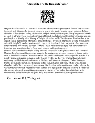 Chocolate Truffle Research Paper
Belgian chocolate truffle is a variety of chocolate, which was first produced in Europe. The chocolate
is smooth and it is coated with cocoa powder to improve its quality, pleasure and sweetness. Belgian
chocolate is the sweetest variety of chocolate and you can enjoy it with your family, or you can wrap it
as a gift to a friend. These chocolates are available in all market outlets all over the world, and you can
purchase it at a friendly price. History of Belgian chocolate truffle The history of this chocolate is not
clear, because there is little information about the time of invention. There is no specific period, as to
when this delightful product was invented. However, it is believed that, chocolate truffles were first
invented in the 19th century: between 1890 and 1920s. Many theories argue that, chocolate truffle
invention was an accident, just ... Show more content on Helpwriting.net ...
Pralines chocolate are available in variety of tastes, such as nut and sugar sweetness. This variety of
Belgian chocolate has different prices ranges in the markets, and are most common in formal parties
such as a business occasion Chocolate truffles This variety of chocolate has a shape of a ball and it is
usually coated with cocoa powder or wafer biscuit. Truffles are the types of chocolates which are
commonly used in informal parties such as, birthday and housewarming party. Today, chocolate
truffles are available in various fillings and tastes; fruit, nut, chilli and many others. Why Belgian
chocolate truffle There are several reasons why this chocolate is the most famous product all over the
world: the production of Belgian chocolate truffles is of high quality. They are available in variety of
flavours, to suit people with different tastes and preferences. This makes these chocolates to be
consumed by almost everyone, and your party will not be complete without Belgian chocolate
... Get more on HelpWriting.net ...
 