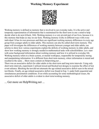 Working Memory Experiment
Working memory is defined as memory that is involved in our everyday tasks. It is the active and
temporary representation of information that is maintained for the short term in one s mind to help
decide what to do next (Gluck, 344). Working memory is a very pivotal part of our lives, because it is
this memory that helps us stay on our feets. Working memory works in different ways with every
individual. It has its own processes and there are significant working memory differences in every age
group from younger adults to older adults. This memory can also be called short term memory. This
paper will investigate the differences of working memory between younger and older adults, use
articles to show how various experiments explain the deficits of working memory in older adults, and
show how working memory is strongly needed in mathematical tasks with schoolchildren. Let s start
with some background information about working memory and how it is utilized in everyday life.
Working memory refers to a brain system, or mental workspace, responsible for temporarily storing
and manipulating information. It is different from short term memory, where information is stored and
recalled in the same ... Show more content on Helpwriting.net ...
There was an associative deficit for older adults in the short term and long term intervals. Using only
short term intervals, experiment 2 utilized mixed and blocked test designs to examine the effect of test
event salience. Blocking the test did not attenuate the age related associative deficit seen in the mixed
test blocks. Finally, an age related associative deficit was found in Exp. 3, under both sequential and
simultaneous presentation conditions. Even while accounting for some methodological issues, the
associative deficit of older adults is evident in short term/working memory.
... Get more on HelpWriting.net ...
 