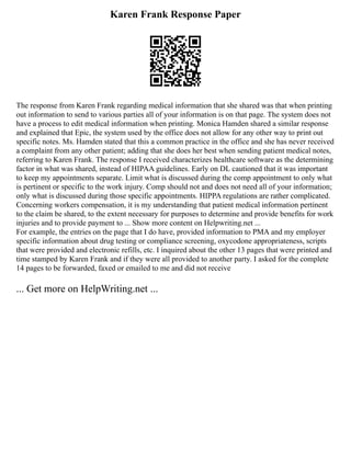 Karen Frank Response Paper
The response from Karen Frank regarding medical information that she shared was that when printing
out information to send to various parties all of your information is on that page. The system does not
have a process to edit medical information when printing. Monica Hamden shared a similar response
and explained that Epic, the system used by the office does not allow for any other way to print out
specific notes. Ms. Hamden stated that this a common practice in the office and she has never received
a complaint from any other patient; adding that she does her best when sending patient medical notes,
referring to Karen Frank. The response I received characterizes healthcare software as the determining
factor in what was shared, instead of HIPAA guidelines. Early on DL cautioned that it was important
to keep my appointments separate. Limit what is discussed during the comp appointment to only what
is pertinent or specific to the work injury. Comp should not and does not need all of your information;
only what is discussed during those specific appointments. HIPPA regulations are rather complicated.
Concerning workers compensation, it is my understanding that patient medical information pertinent
to the claim be shared, to the extent necessary for purposes to determine and provide benefits for work
injuries and to provide payment to ... Show more content on Helpwriting.net ...
For example, the entries on the page that I do have, provided information to PMA and my employer
specific information about drug testing or compliance screening, oxycodone appropriateness, scripts
that were provided and electronic refills, etc. I inquired about the other 13 pages that were printed and
time stamped by Karen Frank and if they were all provided to another party. I asked for the complete
14 pages to be forwarded, faxed or emailed to me and did not receive
... Get more on HelpWriting.net ...
 