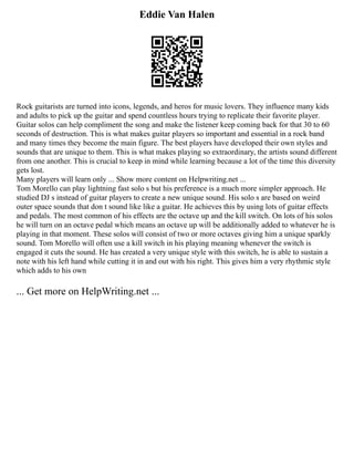 Eddie Van Halen
Rock guitarists are turned into icons, legends, and heros for music lovers. They influence many kids
and adults to pick up the guitar and spend countless hours trying to replicate their favorite player.
Guitar solos can help compliment the song and make the listener keep coming back for that 30 to 60
seconds of destruction. This is what makes guitar players so important and essential in a rock band
and many times they become the main figure. The best players have developed their own styles and
sounds that are unique to them. This is what makes playing so extraordinary, the artists sound different
from one another. This is crucial to keep in mind while learning because a lot of the time this diversity
gets lost.
Many players will learn only ... Show more content on Helpwriting.net ...
Tom Morello can play lightning fast solo s but his preference is a much more simpler approach. He
studied DJ s instead of guitar players to create a new unique sound. His solo s are based on weird
outer space sounds that don t sound like like a guitar. He achieves this by using lots of guitar effects
and pedals. The most common of his effects are the octave up and the kill switch. On lots of his solos
he will turn on an octave pedal which means an octave up will be additionally added to whatever he is
playing in that moment. These solos will consist of two or more octaves giving him a unique sparkly
sound. Tom Morello will often use a kill switch in his playing meaning whenever the switch is
engaged it cuts the sound. He has created a very unique style with this switch, he is able to sustain a
note with his left hand while cutting it in and out with his right. This gives him a very rhythmic style
which adds to his own
... Get more on HelpWriting.net ...
 