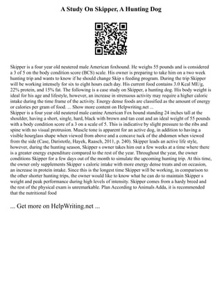 A Study On Skipper, A Hunting Dog
Skipper is a four year old neutered male American foxhound. He weighs 55 pounds and is considered
a 3 of 5 on the body condition score (BCS) scale. His owner is preparing to take him on a two week
hunting trip and wants to know if he should change Skip s feeding program. During the trip Skipper
will be working intensely for six to eight hours each day. His current food contains 3.0 Kcal ME/g,
22% protein, and 15% fat. The following is a case study on Skipper, a hunting dog. His body weight is
ideal for his age and lifestyle, however, an increase in strenuous activity may require a higher caloric
intake during the time frame of the activity. Energy dense foods are classified as the amount of energy
or calories per gram of food. ... Show more content on Helpwriting.net ...
Skipper is a four year old neutered male canine American Fox hound standing 24 inches tall at the
shoulder, having a short, single, hard, black with brown and tan coat and an ideal weight of 55 pounds
with a body condition score of a 3 on a scale of 5. This is indicative by slight pressure to the ribs and
spine with no visual protrusion. Muscle tone is apparent for an active dog, in addition to having a
visible hourglass shape when viewed from above and a concave tuck of the abdomen when viewed
from the side (Case, Daristotle, Hayek, Raasch, 2011, p. 240). Skipper leads an active life style,
however, during the hunting season, Skipper s owner takes him out a few weeks at a time where there
is a greater energy expenditure compared to the rest of the year. Throughout the year, the owner
conditions Skipper for a few days out of the month to simulate the upcoming hunting trip. At this time,
the owner only supplements Skipper s caloric intake with more energy dense treats and on occasion,
an increase in protein intake. Since this is the longest time Skipper will be working, in comparison to
the other shorter hunting trips, the owner would like to know what he can do to maintain Skipper s
weight and peak performance during high levels of intensity. Skipper comes from a hardy breed and
the rest of the physical exam is unremarkable. Plan According to Animals Adda, it is recommended
that the nutritional food
... Get more on HelpWriting.net ...
 