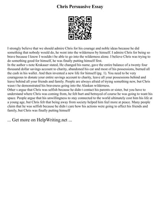 Chris Persuasive Essay
I strongly believe that we should admire Chris for his courage and noble ideas because he did
something that nobody would do, he went into the wilderness by himself. I admire Chris for being so
brave because I know I wouldn t be able to go into the wilderness alone. I believe Chris was trying to
do something good for himself, he was finally putting himself first.
In the author s note Krakauer stated, He changed his name, gave the entire balance of a twenty four
thousand dollar savings account to charity, abandoned his car and most of his possessions, burned all
the cash in his wallet. And then invented a new life for himself (pg. 1). You need to be very
courageous to donate your entire savings account to charity, leave all your possessions behind and
leave behind all your friends and family. People are always afraid of trying something new, but Chris
wasn t he demonstrated his braveness going into the Alaskan wilderness.
Other s argue that Chris was selfish because he didn t contact his parents or sister, but you have to
understand where Chris was coming from, he felt hurt and betrayed of course he was going to want his
space. People argue that his unwillingness to stay connected to the world ultimately cost him his life at
a young age, but Chris felt that being away from society helped him feel more at peace. Many people
claim that he was selfish because he didn t care how his actions were going to affect his friends and
family, but Chris was finally putting himself
... Get more on HelpWriting.net ...
 