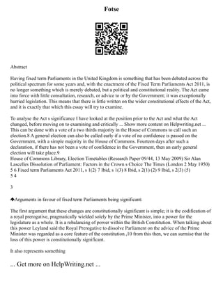 Fotse
Abstract
Having fixed term Parliaments in the United Kingdom is something that has been debated across the
political spectrum for some years and, with the enactment of the Fixed Term Parliaments Act 2011, is
no longer something which is merely debated, but a political and constitutional reality. The Act came
into force with little consultation, research, or advice to or by the Government; it was exceptionally
hurried legislation. This means that there is little written on the wider constitutional effects of the Act,
and it is exactly that which this essay will try to examine.
To analyse the Act s significance I have looked at the position prior to the Act and what the Act
changed, before moving on to examining and critically ... Show more content on Helpwriting.net ...
This can be done with a vote of a two thirds majority in the House of Commons to call such an
election.8 A general election can also be called early if a vote of no confidence is passed on the
Government, with a simple majority in the House of Commons. Fourteen days after such a
declaration, if there has not been a vote of confidence in the Government, then an early general
election will take place.9
House of Commons Library, Election Timetables (Research Paper 09/44, 13 May 2009) Sir Alan
Lascelles Dissolution of Parliament: Factors in the Crown s Choice The Times (London 2 May 1950)
5 6 Fixed term Parliaments Act 2011, s 1(2) 7 Ibid, s 1(3) 8 Ibid, s 2(1) (2) 9 Ibid, s 2(3) (5)
5 4
3
Arguments in favour of fixed term Parliaments being significant:
The first argument that these changes are constitutionally significant is simple; it is the codification of
a royal prerogative, pragmatically wielded solely by the Prime Minister, into a power for the
legislature as a whole. It is a rebalancing of power within the British Constitution. When talking about
this power Leyland said the Royal Prerogative to dissolve Parliament on the advice of the Prime
Minister was regarded as a core feature of the constitution ,10 from this then, we can surmise that the
loss of this power is constitutionally significant.
It also represents something
... Get more on HelpWriting.net ...
 