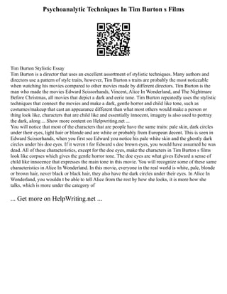 Psychoanalytic Techniques In Tim Burton s Films
Tim Burton Stylistic Essay
Tim Burton is a director that uses an excellent assortment of stylistic techniques. Many authors and
directors use a pattern of style traits, however, Tim Burton s traits are probably the most noticeable
when watching his movies compared to other movies made by different directors. Tim Burton is the
man who made the movies Edward Scissorhands, Vincent, Alice In Wonderland, and The Nightmare
Before Christmas, all movies that depict a dark and eerie tone. Tim Burton repeatedly uses the stylistic
techniques that connect the movies and make a dark, gentle horror and child like tone, such as
costumes/makeup that cast an appearance different than what most others would make a person or
thing look like, characters that are child like and essentially innocent, imagery is also used to portray
the dark, along ... Show more content on Helpwriting.net ...
You will notice that most of the characters that are people have the same traits: pale skin, dark circles
under their eyes, light hair or blonde and are white or probably from European decent. This is seen in
Edward Scissorhands, when you first see Edward you notice his pale white skin and the ghostly dark
circles under his doe eyes. If it weren t for Edward s doe brown eyes, you would have assumed he was
dead. All of these characteristics, except for the doe eyes, make the characters in Tim Burton s films
look like corpses which gives the gentle horror tone. The doe eyes are what gives Edward a sense of
child like innocence that expresses the main tone in this movie. You will recognize some of these same
characteristics in Alice In Wonderland. In this movie, everyone in the real world is white, pale, blonde
or brown hair, never black or black hair, they also have the dark circles under their eyes. In Alice In
Wonderland, you wouldn t be able to tell Alice from the rest by how she looks, it is more how she
talks, which is more under the category of
... Get more on HelpWriting.net ...
 