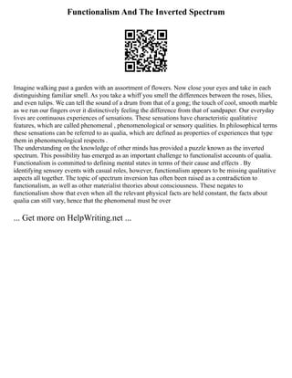 Functionalism And The Inverted Spectrum
Imagine walking past a garden with an assortment of flowers. Now close your eyes and take in each
distinguishing familiar smell. As you take a whiff you smell the differences between the roses, lilies,
and even tulips. We can tell the sound of a drum from that of a gong; the touch of cool, smooth marble
as we run our fingers over it distinctively feeling the difference from that of sandpaper. Our everyday
lives are continuous experiences of sensations. These sensations have characteristic qualitative
features, which are called phenomenal , phenomenological or sensory qualities. In philosophical terms
these sensations can be referred to as qualia, which are defined as properties of experiences that type
them in phenomenological respects .
The understanding on the knowledge of other minds has provided a puzzle known as the inverted
spectrum. This possibility has emerged as an important challenge to functionalist accounts of qualia.
Functionalism is committed to defining mental states in terms of their cause and effects . By
identifying sensory events with casual roles, however, functionalism appears to be missing qualitative
aspects all together. The topic of spectrum inversion has often been raised as a contradiction to
functionalism, as well as other materialist theories about consciousness. These negates to
functionalism show that even when all the relevant physical facts are held constant, the facts about
qualia can still vary, hence that the phenomenal must be over
... Get more on HelpWriting.net ...
 