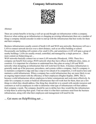 Company Infrastructure
Abstract
There are certain benefits in having a well set up and thought out infrastructure within a company.
However when setting up an infrastructure or changing an existing infrastructure there are a number of
things a company should conceder in order to end up with the infrastructure that best works for them
and their company.
Business infrastructures usually consist of booth LAN and WAN area networks. Businesses will use a
LAN to connect network devices over a short distance, such as an office building or school.
Occasionally one building will contain a few small LANs, and sometimes a LAN will span a group of
nearby buildings. LANs are usually owned, controlled, and managed by a single person or ... Show
more content on Helpwriting.net ...
WAN networks basically connect two or more LAN networks (Woodcock, 1999). There for a
company can benefit from using a WAN network when they have offices in different cities, states, or
countries. It is important for a business to understand how they plan on using LAN and WAN
networks when designing an infrastructure that will work best for them. A business infrastructure is
generally made up of the processes, procedures, and systems within a company. And if a company is
to maintain a competitive edge and stay a step or two ahead of its competitors, it will need to have and
maintain a solid infrastructure. When a company has a solid infrastructure they are more likely to see
an ongoing improvement with the efficiency of their employees (Hughes Kaplan, 2009). This is
because a solid infrastructure allows employees to better communicate and work more effectively. In
order for a company to create or build an infrastructure that will work best for them, there are a few
things in which they should address. One thing they should do is to consult with outside resources and
customers as well as employees in order to determine what type of infrastructure will best address
their company s needs. The company should be sure to define how they would like the infrastructure
to help them in achieving their goals. Find out what it is that their customers need from the business
infrastructure, along with what their employees and management will need for the
... Get more on HelpWriting.net ...
 