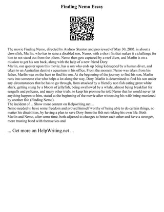 Finding Nemo Essay
The movie Finding Nemo, directed by Andrew Stanton and previewed of May 30, 2003, is about a
clownfish, Marlin, who has to raise a disabled son, Nemo, with a short fin that makes it a challenge for
him to not stand out from the others. Nemo then gets captured by a reef diver, and Marlin is on a
mission to get his son back, along with the help of a new friend Dory.
Marlin, our quester upon this movie, has a son who ends up being kidnapped by a human diver, and
taken to an Australian dentist s aquarium in his office. From the moment Nemo was taken from his
father, Marlin was on the hunt to find his son. At the beginning of the journey to find his son, Marlin
runs into someone else who helps a lot along the way, Dory. Marlin is determined to find his son under
any circumstances that he has to go through, from attacked by a friendly non fish eating great white
shark, getting stung by a bloom of jellyfish, being swallowed by a whale, almost being breakfast for
seagulls and pelicans, and many other trials, to keep his promise he told Nemo that he would never let
anything happen to him, stated at the beginning of the movie after witnessing his wife being murdered
by another fish (Finding Nemo).
The incident of ... Show more content on Helpwriting.net ...
Nemo needed to have some freedom and proved himself worthy of being able to do certain things, no
matter his disabilities, by having a plan to save Dory from the fish net risking his own life. Both
Marlin and Nemo, after some time, both adjusted to changes to better each other and have a stronger,
more trusting bond with themselves and
... Get more on HelpWriting.net ...
 