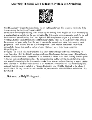 Analyzing The Song Good Riddance By Billie Joe Armstrong
Good Riddance by Green Day is my theme for my eighth grade year. This song was written by Billie
Joe Armstrong for the album Nimrod in 1997.
In the album recording of the song Billie messes up the opening chord progression twice before saying
a quiet explicative and playing the song correctly. The first couple weeks were pretty rough for me and
I often messed up or did things that I later regretted. This song is often played at graduations and
weddings, but this was not the intention of Billie Joe when he wrote the piece. Billie wrote it about a
breakup and his lyrics and style of the song is meant to be sarcastic and bitter. Unfortunately most
people don t know this and thus it s like the song doesn t know whether it should be sarcastic or
melancholy. During this year I never knew where I belong. I am ... Show more content on
Helpwriting.net ...
Everyone I am friends with has friends that they know better or longer and would rather hang out
with. Everytime I feel like I finally am in control something happens that throws everything off again.
Good Riddance is different from the rest of the album in its sound. It has a soft calming acoustic guitar
with even a violin solo in the middle of the track contrasting highly with the distorted electric guitar
and powerful drumming in the album s other tracks. For a punk rock album this song is way too poppy
to be tolerated. It s existence itself is ironic as the bandmates themselves have said that the song is so
not punk that it is punk to include it in Nimrod. During this year I felt like this track in the album. I
felt like I was the only one around who was like me, everyone else seemed different and distant. Like
how Good
... Get more on HelpWriting.net ...
 