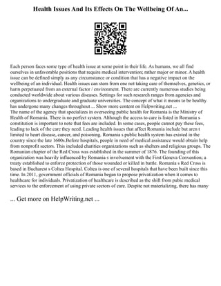 Health Issues And Its Effects On The Wellbeing Of An...
Each person faces some type of health issue at some point in their life. As humans, we all find
ourselves in unfavorable positions that require medical intervention; rather major or minor. A health
issue can be defined simply as any circumstance or condition that has a negative impact on the
wellbeing of an individual. Health issues can stem from one not taking care of themselves, genetics, or
harm perpetuated from an external factor / environment. There are currently numerous studies being
conducted worldwide about various diseases. Settings for such research ranges from agencies and
organizations to undergraduate and graduate universities. The concept of what it means to be healthy
has undergone many changes throughout ... Show more content on Helpwriting.net ...
The name of the agency that specializes in overseeing public health for Romania is the Ministry of
Health of Romania. There is no perfect system. Although the access to care is listed in Romania s
constitution is important to note that fees are included. In some cases, people cannot pay these fees,
leading to lack of the care they need. Leading health issues that affect Romania include but aren t
limited to heart disease, cancer, and poisoning. Romania s public health system has existed in the
country since the late 1600s.Before hospitals, people in need of medical assistance would obtain help
from nonprofit sectors. This included charities organizations such as shelters and religious groups. The
Romanian chapter of the Red Cross was established in the summer of 1876. The founding of this
organization was heavily influenced by Romania s involvement with the First Geneva Convention; a
treaty established to enforce protection of those wounded or killed in battle. Romania s Red Cross is
based in Bucharest s Coltea Hospital. Coltea is one of several hospitals that have been built since this
time. In 2011, government officials of Romania began to propose privatization when it comes to
healthcare for individuals. Privatization of healthcare is described as the shift from pubic medical
services to the enforcement of using private sectors of care. Despite not materializing, there has many
... Get more on HelpWriting.net ...
 