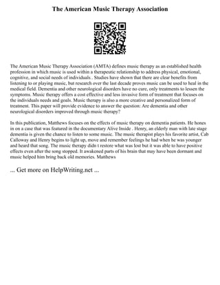 The American Music Therapy Association
The American Music Therapy Association (AMTA) defines music therapy as an established health
profession in which music is used within a therapeutic relationship to address physical, emotional,
cognitive, and social needs of individuals . Studies have shown that there are clear benefits from
listening to or playing music, but research over the last decade proves music can be used to heal in the
medical field. Dementia and other neurological disorders have no cure, only treatments to lessen the
symptoms. Music therapy offers a cost effective and less invasive form of treatment that focuses on
the individuals needs and goals. Music therapy is also a more creative and personalized form of
treatment. This paper will provide evidence to answer the question: Are dementia and other
neurological disorders improved through music therapy?
In this publication, Matthews focuses on the effects of music therapy on dementia patients. He hones
in on a case that was featured in the documentary Alive Inside . Henry, an elderly man with late stage
dementia is given the chance to listen to some music. The music therapist plays his favorite artist, Cab
Calloway and Henry begins to light up, move and remember feelings he had when he was younger
and heard that song. The music therapy didn t restore what was lost but it was able to have positive
effects even after the song stopped. It awakened parts of his brain that may have been dormant and
music helped him bring back old memories. Matthews
... Get more on HelpWriting.net ...
 