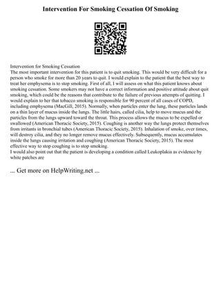 Intervention For Smoking Cessation Of Smoking
Intervention for Smoking Cessation
The most important intervention for this patient is to quit smoking. This would be very difficult for a
person who smoke for more than 20 years to quit. I would explain to the patient that the best way to
treat her emphysema is to stop smoking. First of all, I will assess on what this patient knows about
smoking cessation. Some smokers may not have a correct information and positive attitude about quit
smoking, which could be the reasons that contribute to the failure of previous attempts of quitting. I
would explain to her that tobacco smoking is responsible for 90 percent of all cases of COPD,
including emphysema (MacGill, 2015). Normally, when particles enter the lung, these particles lands
on a thin layer of mucus inside the lungs. The little hairs, called cilia, help to move mucus and the
particles from the lungs upward toward the throat. This process allows the mucus to be expelled or
swallowed (American Thoracic Society, 2015). Coughing is another way the lungs protect themselves
from irritants in bronchial tubes (American Thoracic Society, 2015). Inhalation of smoke, over times,
will destroy cilia, and they no longer remove mucus effectively. Subsequently, mucus accumulates
inside the lungs causing irritation and coughing (American Thoracic Society, 2015). The most
effective way to stop coughing is to stop smoking.
I would also point out that the patient is developing a condition called Leukoplakia as evidence by
white patches are
... Get more on HelpWriting.net ...
 