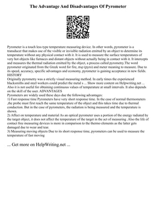 The Advantage And Disadvantages Of Pyrometer
Pyrometer is a touch less type temperature measuring device. In other words, pyrometer is a
transducer that makes use of the visible or invisible radiation emitted by an object to determine its
temperature without any physical contact with it. It is used to measure the surface temperatures of
very hot objects like furnaces and distant objects without actually being in contact with it. It intercepts
and measures the thermal radiation emitted by the object, a process called pyrometry.The word
pyrometer originated from the Greek word for fire, πυρ (pyro) and meter meaning to measure. Due to
its speed, accuracy, specific advantages and economy, pyrometer is gaining acceptance in new fields.
HISTORY
Originally pyrometry was a strictly visual measuring method. In early times the experienced
blacksmiths and steel workers could predict the metal s ... Show more content on Helpwriting.net ...
Also it is not useful for obtaining continuous values of temperature at small intervals. It also depends
on the skill of the user. ADVANTAGES
Pyrometers are widely used these days due the following advantages:
1) Fast response time Pyrometers have very short response time. In the case of normal thermometers
,the probe must first reach the same temperature of the object and this takes time due to thermal
conduction. But in the case of pyrometers, the radiation is being measured and the temperature is
shown.
2) Affect on temperature and material As an optical pyrometer uses a portion of the energy radiated by
the target object, it does not affect the temperature of the target in the act of measuring .Also the life of
contact free measuring devices is more in comparison to the thermo elements as the latter gets
damaged due to wear and tear.
3) Measuring moving objects Due to its short response time, pyrometers can be used to measure the
temperature of fast moving
... Get more on HelpWriting.net ...
 