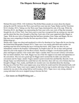 The Dispute Between Biggie and Tupac
Michael Hovanetz ENGL 1102 Ambitions That Killed Many people are aware about the dispute
during the mid 90 s between the West coast and East coast rap stars Tupac Shakur and the Notorious
B.I.G. (Jordan, 2011). Taking over the West coast Tupac dominated his side of the map. While the
Notorious B.I.G. aka Biggie was representing the East coast with a new style of Rap that streamed
thought the city of New York. Fans from coast to coast have recognized the up coming new rap stars
and the talent that they have brought to Hip Hop. Each side of the coast supported either Biggie or
Tupac. With the new style of Gangsta Rap that had been introduce from Tupac and Biggie, the two
Rap stars were competing to become the best rap artist of their ... Show more content on
Helpwriting.net ...
Shortly after, Tupac was shoot and murdered in a drive by shooting in Las Vegas after he was leaving
the Grand hotel (Biography Channel 2013). Tupac was a very strong individual and wouldn t let
anything stop him from reaching the top or slowing him down. After Tupac was shot, he was
immediately rushed to the hospital. Unfortunately, he fought in the E.R. for six days until god had
taken his sole to the angels to let him Rest in Peace. Rumors of Biggie s involvement quickly took
place and began to spread. A few weeks after Tupac s murder, there was an anti violence convention
that was held in Harlem, New York. Biggie was one of the few rappers to not make and appearance at
the convention. This was not a good sign for Biggie and it seemed like he didn t care about the
convention and for Tupac s death. Fingers started to point towards him and Bad Boy Records. Evan
though Tupac was killed before he could find out who shot him, there still was a lot of drama that was
brought to Biggie. Fans, media, and Death row records were very disturbed about the shooting.
Having one of the best West coast rappers pass away before he could reach his full potential took a toll
on the West coast. Tupac wasn t just a rapper; he had a diverse rage in poetry and song writing, not to
mention he was also in the acting field as well (Lynskey, 2011). Tupac was a very strong, talented
young individual who never stopped trying to become the best
... Get more on HelpWriting.net ...
 