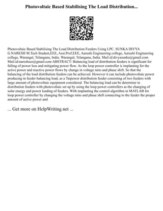 Photovoltaic Based Stabilising The Load Distribution...
Photovoltaic Based Stabilising The Load Distribution Feeders Using LPC. SUNKA DIVYA
G.NARESH M.Tech Student,EEE, Asst.Prof,EEE, Aarushi Engineering college, Aarushi Engineering
college, Warangal, Telangana, India. Warangal, Telangana, India. Mail.id:divyasunka@gmail.com
Mail.id:nareshsce@gmail.com ABSTRACT: Balancing load of distribution feeders is significant for
falling of power loss and mitigating power flow. As the loop power controller is implanting for the
active power and reactive power flows by change in voltage ratio and phase shift. So that the
balancing of the load distribution feeders can be achieved. However it can include photovoltaic power
producing in feeder balancing load, as a Taipower distribution feeder consisting of two feeders with
large amount of photovoltaic equipment considered. The balancing load can be determine in
distribution feeders with photovoltaic set up by using the loop power controllers as the changing of
solar energy and power loading of feeders. With implanting the control algorithm in MATLAB for
loop power controller by changing the voltage ratio and phase shift connecting to the feeder the proper
amount of active power and
... Get more on HelpWriting.net ...
 