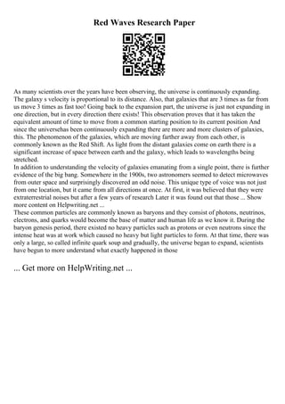 Red Waves Research Paper
As many scientists over the years have been observing, the universe is continuously expanding.
The galaxy s velocity is proportional to its distance. Also, that galaxies that are 3 times as far from
us move 3 times as fast too! Going back to the expansion part, the universe is just not expanding in
one direction, but in every direction there exists! This observation proves that it has taken the
equivalent amount of time to move from a common starting position to its current position And
since the universehas been continuously expanding there are more and more clusters of galaxies,
this. The phenomenon of the galaxies, which are moving farther away from each other, is
commonly known as the Red Shift. As light from the distant galaxies come on earth there is a
significant increase of space between earth and the galaxy, which leads to wavelengths being
stretched.
In addition to understanding the velocity of galaxies emanating from a single point, there is further
evidence of the big bang. Somewhere in the 1900s, two astronomers seemed to detect microwaves
from outer space and surprisingly discovered an odd noise. This unique type of voice was not just
from one location, but it came from all directions at once. At first, it was believed that they were
extraterrestrial noises but after a few years of research Later it was found out that those ... Show
more content on Helpwriting.net ...
These common particles are commonly known as baryons and they consist of photons, neutrinos,
electrons, and quarks would become the base of matter and human life as we know it. During the
baryon genesis period, there existed no heavy particles such as protons or even neutrons since the
intense heat was at work which caused no heavy but light particles to form. At that time, there was
only a large, so called infinite quark soup and gradually, the universe began to expand, scientists
have begun to more understand what exactly happened in those
... Get more on HelpWriting.net ...
 