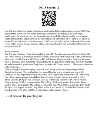 NCIS Season 12
In a little more than two weeks, television s most watched show returns to our screens. NCIS has
had quite the season last year as the team faced a dangerous mercenary, dealt with tough
challenges in the character s private lives and ended with children being used by terrorists and
Gibbs getting shot as a result. Before the show returns on September 22, it s time to look back at
season 12 and look ahead to the new season. I will start this article with a brief recap of the main
events of last season, then do a review of last season and finally I will look at the information we
have for season 13.
Recap of season 12
The first half of season 12 saw the team being hunted by Russian mercenary Sergei Mishnev. He
first stirred trouble in the season premiere when he shot down a helicopter with Gibbs, McGee and
a few others. Guided by the NCIS team in DC and Russian Counselor Anton Pavlenko, the teame
made it through a tense hunt in the Russian forest. In the end, Gibbs shot Sergei, however, it turned
out to be a non fatal gunshot and Sergei ends up on the NCIS most wanted ... Show more content on
Helpwriting.net ...
They investigated a terrorist group known as The Calling, which recruited young children
through the internet. This resulted in a boy named Bradley nearly blowing up a bus, while
Gibbs did his best to prevent another boy named Luke to get under the influence of The Calling.
One of the group s leaders, Daniel Budd, later sets up a series of s mines at a hotel in Cairo,
which killed NCIS Agent Ned Dorneget. This led to Dorneget s mother, CIA Officer Joanna
Teague, joining NCIS to help take down The Calling. While they tracked down Sadiq Samar,
another one of their leaders, The Calling took Luke to Iraq. When Gibbs, Joanna and Tony made
the trip to Iraq to get Luke back, they didn t realize it was a trap. As Daniel called Tony to taunt
him, Luke put two bullets in Gibbs leg and chest, ending season 12 on a
... Get more on HelpWriting.net ...
 