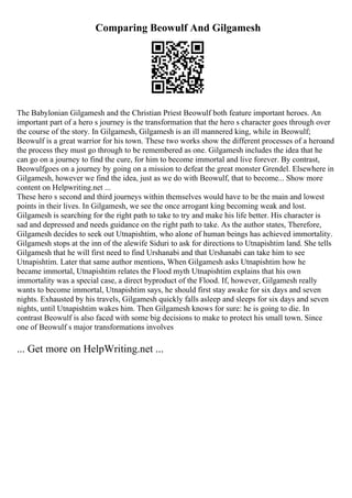 Comparing Beowulf And Gilgamesh
The Babylonian Gilgamesh and the Christian Priest Beowulf both feature important heroes. An
important part of a hero s journey is the transformation that the hero s character goes through over
the course of the story. In Gilgamesh, Gilgamesh is an ill mannered king, while in Beowulf;
Beowulf is a great warrior for his town. These two works show the different processes of a heroand
the process they must go through to be remembered as one. Gilgamesh includes the idea that he
can go on a journey to find the cure, for him to become immortal and live forever. By contrast,
Beowulfgoes on a journey by going on a mission to defeat the great monster Grendel. Elsewhere in
Gilgamesh, however we find the idea, just as we do with Beowulf, that to become... Show more
content on Helpwriting.net ...
These hero s second and third journeys within themselves would have to be the main and lowest
points in their lives. In Gilgamesh, we see the once arrogant king becoming weak and lost.
Gilgamesh is searching for the right path to take to try and make his life better. His character is
sad and depressed and needs guidance on the right path to take. As the author states, Therefore,
Gilgamesh decides to seek out Utnapishtim, who alone of human beings has achieved immortality.
Gilgamesh stops at the inn of the alewife Siduri to ask for directions to Utnapishtim land. She tells
Gilgamesh that he will first need to find Urshanabi and that Urshanabi can take him to see
Utnapishtim. Later that same author mentions, When Gilgamesh asks Utnapishtim how he
became immortal, Utnapishtim relates the Flood myth Utnapishtim explains that his own
immortality was a special case, a direct byproduct of the Flood. If, however, Gilgamesh really
wants to become immortal, Utnapishtim says, he should first stay awake for six days and seven
nights. Exhausted by his travels, Gilgamesh quickly falls asleep and sleeps for six days and seven
nights, until Utnapishtim wakes him. Then Gilgamesh knows for sure: he is going to die. In
contrast Beowulf is also faced with some big decisions to make to protect his small town. Since
one of Beowulf s major transformations involves
... Get more on HelpWriting.net ...
 
