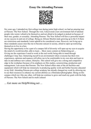 Essay On Attending Parsons
Six years ago, I attended my first college tour during junior high school, we had an amazing tour
at Parsons: The New School. Through the visit, I discovered a new environment full of talented
people who weren t afraid to be themselves and not afraid to be judged or picked on because of
their race, gender, or sexuality. Attending Parsons: The New School will have a powerful impact
on my success in and out of college. Being an African Muslim male growing up in the U.S there
are restrictions and standards I must uphold to be considered a man. However, not living up to
these standards causes men like me to become outcast in society, afraid to open up restricting
themselves to live in a box.
Having the opportunity to be a part of a campus full of diversity will open up my eyes to acquire
the mind of a world traveller, able to learn ... Show more content on Helpwriting.net ...
Giving me the experience I need to work in the real world, being able to stand through
challenges I may face. Immersing myself in an environment where everyone has their own
experiences, opinions and nuances will allow me to be comfortable in my own skin and learn to
take in and embrace new culture, lifestyles. This school will give me a strong and competitive
edge in the workplace because of its emphasis on film studies, screenwriting, production and
management. I am aware that Parsons: The New School offers state of the art facilities and
equipment which will help me immensely in producing quality work and further become educated
in my field. Attending Parsons pre college academy has already changed my work by allowing me
to use their resources to enhance my current abilities as a filmmaker/photographer. Being on this
campus which isn t like any other, will help me continue to grow and reach my goals with the help
of Parsons: The New School and its multi cultural
... Get more on HelpWriting.net ...
 