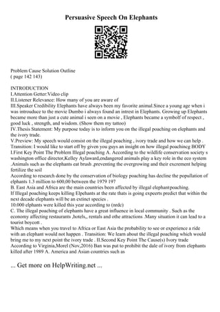 Persuasive Speech On Elephants
Problem Cause Solution Outline
( page 142 143)
INTRODUCTION
I.Attention Getter:Video clip
II.Listener Relevance: How many of you are aware of
III.Speaker Credibility Elephants have always been my favorite animal.Since a young age when i
was introuduce to the movie Dumbo i always found an intrest in Elephants. Growing up Elephants
became more than just a cute animal i seen on a movie , Elephants became a symbolf of respect ,
good luck , strength, and wisdom. (Show them my tattoo)
IV.Thesis Statement: My purpose today is to inform you on the illegal poaching on elephants and
the ivory trade.
V.Preview: My speech would consist on the illegal poaching , ivory trade and how we can help .
Transition: I would like to start off by given you guys an insight on how illegal poachincg BODY
I.First Key Point The Problem Illegal poaching A. According to the wildlife conservation society s
washington office director,Kelley Aylaward,endangered animals play a key role in the eco system
.Animals such as the elephants eat brush ,preventing the overgrowing and their excrement helping
fertilize the soil
According to research done by the conservation of biology poaching has decline the popullation of
elphants 1.3 million to 600,00 between the 1979 197
B. East Asia and Africa are the main countries been affected by illegal elephantpoaching.
If Illegal poaching keeps killing Elpehants at the rate thats is going expeerts predict that within the
next decade elephants will be an extinct species .
10.000 elphants were killed this year according to (nrdc)
C. The illegal poaching of elephants have a great influence in local community . Such as the
economy affecting restaurants ,hotels,, rentals and othe attractions .Many situation it can lead to a
tourist boycott .
Which means when you travel to Africa or East Asia the probability to see or experience a ride
with an elephant would not happen . Transition: We learn about the illegal poaching which would
bring me to my next point the ivory trade . II.Second Key Point The Cause(s) Ivory trade
According to Virginia,Morel (Nov,2016) Ban was put to prohibit the dale of ivory from elephants
killed after 1989 A. America and Asian countries such as
... Get more on HelpWriting.net ...
 