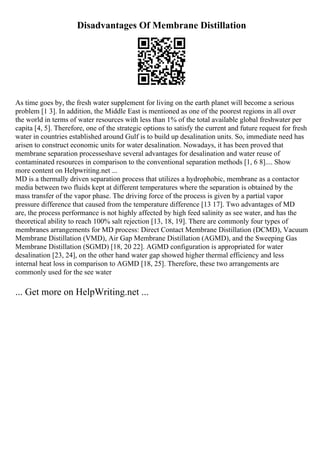 Disadvantages Of Membrane Distillation
As time goes by, the fresh water supplement for living on the earth planet will become a serious
problem [1 3]. In addition, the Middle East is mentioned as one of the poorest regions in all over
the world in terms of water resources with less than 1% of the total available global freshwater per
capita [4, 5]. Therefore, one of the strategic options to satisfy the current and future request for fresh
water in countries established around Gulf is to build up desalination units. So, immediate need has
arisen to construct economic units for water desalination. Nowadays, it has been proved that
membrane separation processeshave several advantages for desalination and water reuse of
contaminated resources in comparison to the conventional separation methods [1, 6 8].... Show
more content on Helpwriting.net ...
MD is a thermally driven separation process that utilizes a hydrophobic, membrane as a contactor
media between two fluids kept at different temperatures where the separation is obtained by the
mass transfer of the vapor phase. The driving force of the process is given by a partial vapor
pressure difference that caused from the temperature difference [13 17]. Two advantages of MD
are, the process performance is not highly affected by high feed salinity as see water, and has the
theoretical ability to reach 100% salt rejection [13, 18, 19]. There are commonly four types of
membranes arrangements for MD process: Direct Contact Membrane Distillation (DCMD), Vacuum
Membrane Distillation (VMD), Air Gap Membrane Distillation (AGMD), and the Sweeping Gas
Membrane Distillation (SGMD) [18, 20 22]. AGMD configuration is appropriated for water
desalination [23, 24], on the other hand water gap showed higher thermal efficiency and less
internal heat loss in comparison to AGMD [18, 25]. Therefore, these two arrangements are
commonly used for the see water
... Get more on HelpWriting.net ...
 