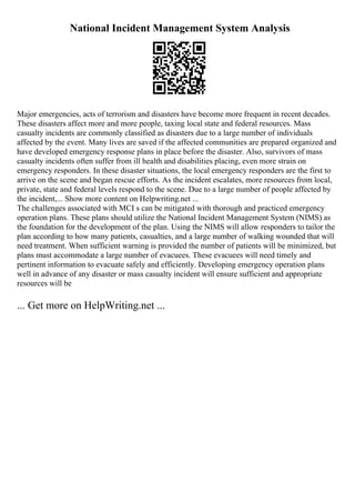 National Incident Management System Analysis
Major emergencies, acts of terrorism and disasters have become more frequent in recent decades.
These disasters affect more and more people, taxing local state and federal resources. Mass
casualty incidents are commonly classified as disasters due to a large number of individuals
affected by the event. Many lives are saved if the affected communities are prepared organized and
have developed emergency response plans in place before the disaster. Also, survivors of mass
casualty incidents often suffer from ill health and disabilities placing, even more strain on
emergency responders. In these disaster situations, the local emergency responders are the first to
arrive on the scene and began rescue efforts. As the incident escalates, more resources from local,
private, state and federal levels respond to the scene. Due to a large number of people affected by
the incident,... Show more content on Helpwriting.net ...
The challenges associated with MCI s can be mitigated with thorough and practiced emergency
operation plans. These plans should utilize the National Incident Management System (NIMS) as
the foundation for the development of the plan. Using the NIMS will allow responders to tailor the
plan according to how many patients, casualties, and a large number of walking wounded that will
need treatment. When sufficient warning is provided the number of patients will be minimized, but
plans must accommodate a large number of evacuees. These evacuees will need timely and
pertinent information to evacuate safely and efficiently. Developing emergency operation plans
well in advance of any disaster or mass casualty incident will ensure sufficient and appropriate
resources will be
... Get more on HelpWriting.net ...
 