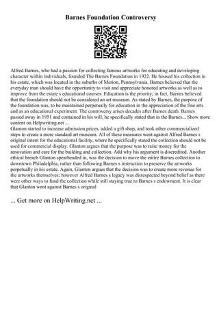 Barnes Foundation Controversy
Alfred Barnes, who had a passion for collecting famous artworks for educating and developing
character within individuals, founded The Barnes Foundation in 1922. He housed his collection in
his estate, which was located in the suburbs of Merion, Pennsylvania. Barnes believed that the
everyday man should have the opportunity to visit and appreciate honored artworks as well as to
improve from the estate s educational courses. Education is the priority; in fact, Barnes believed
that the foundation should not be considered an art museum. As stated by Barnes, the purpose of
the foundation was, to be maintained perpetually for education in the appreciation of the fine arts
and as an educational experiment. The controversy arises decades after Barnes death. Barnes
passed away in 1951 and contained in his will, he specifically stated that in the Barnes... Show more
content on Helpwriting.net ...
Glanton started to increase admission prices, added a gift shop, and took other commercialized
steps to create a more standard art museum. All of these measures went against Alfred Barnes s
original intent for the educational facility, where he specifically stated the collection should not be
used for commercial display. Glanton argues that the purpose was to raise money for the
renovation and care for the building and collection. Add why his argument is discredited. Another
ethical breach Glanton spearheaded in, was the decision to move the entire Barnes collection to
downtown Philadelphia, rather than following Barnes s instruction to preserve the artworks
perpetually in his estate. Again, Glanton argues that the decision was to create more revenue for
the artworks themselves; however Alfred Barnes s legacy was disrespected beyond belief as there
were other ways to fund the collection while still staying true to Barnes s endowment. It is clear
that Glanton went against Barnes s original
... Get more on HelpWriting.net ...
 