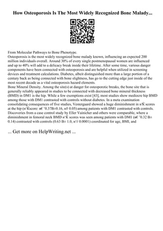How Osteoporosis Is The Most Widely Recognized Bone Malady...
From Molecular Pathways to Bone Phenotype.
Osteoporosis is the most widely recognized bone malady known, influencing an expected 200
million individuals overall. Around 30% of every single postmenopausal women are influenced
and up to 40% will add to a delicacy break inside their lifetime. After some time, various danger
components have been connected with osteoporosis and are helpful when utilized in screening
devices and treatment calculations. Diabetes, albeit distinguished more than a large portion of a
century back as being connected with bone slightness, has go to the cutting edge just inside of the
most recent decade as a vital osteoporosis hazard elements.
Bone Mineral Density. Among the site(s) at danger for osteoporotic breaks, the bone site that is
generally reliably appeared in studies to be connected with decreased bone mineral thickness
(BMD) in DM1 is the hip. While a few exemptions exist [43], most studies show mediocre hip BMD
among those with DM1 contrasted with controls without diabetes. In a meta examination
consolidating consequences of five studies, Vestergaard showed a huge diminishment in н‘Ќ scores
at the hip (н‘Ќscore: в€’0.37В±0.16, н‘
ѓ 0.05) among patients with DM1 contrasted with controls.
Discoveries from a case control study by Eller Vainicher and others were comparable, where a
diminishment in femoral neck BMD н‘Ќ scores was seen among patients with DM1 (в€’0.32 В±
0.14) contrasted with controls (0.63 В± 1.0, н‘ѓ 0.0001) coordinated for age, BMI, and
... Get more on HelpWriting.net ...
 