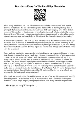 Descriptive Essay On The Blue Ridge Mountains
It was finally time to take off. I had anticipated this trip south for several weeks. Now the last
item was packed in the RV and we were ready to hit the road. One of the things I enjoy most is
getting off the beaten path and traveling the backroads. And, we were going to be able to do that
on most of this trip. Part of the advantages of traveling the backroads is being able to take in some
fantastic views of this country s landscape, slowing down our pace enough to enjoy all the simple
pleasures along the way, and specifically on this trip, enjoying that native southern hospitality.
No matter how many times I see them, my heart always perks up when I first see those Blue Ridge
mountains. And, it is always an inspirational sight to behold when you see that mist rising in the
Smoky Mountains. However, I am just as awe struck by the magnificent views as you wind through
the Nantahala in North Carolina. Beautiful rapids and waterfalls are throughout this National Forest
also. It is spectacular!
As we made our way further south, crossing over in to Georgia, we were greeted by droves of cars
parked along the sides of the roads. People were enjoying the simple pleasure of whitewater rafting.
However, when you are the one pulling a 35 ft RV maneuvering through those hair pin turns,
trying to avoid the cars on both sides of the road, it doesn t seem like a pleasure; at least for the
moment. Then, in the middle of dodging the cars on the side of the road, a van stopped right in
front of us. No kidding, the van stopped in the middle of the lane on a blind curve to let their
little boy go to the bathroom. However, as you can well image, there are no bathrooms! Seriously,
traffic came to a complete halt in the Chattahoochee River National Park. We had to shake our head
and laugh at that one, thankful that no one got hurt! It is at times like this you have to laugh and
say, traveling the backroads is also an adventure!
After that it was smooth sailing. We finished out the last part of our trip driving through a beautiful
little college town. The picturesque setting of Young Harris is what I love about traveling the
backroads. It takes longer but you gain a glimpse of small town living. And then we pulled into
... Get more on HelpWriting.net ...
 