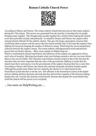 Roman Catholic Church Power
According to Strayer and Nelson, The roman catholic church had more power than many empires
during the 15th century. This power was generated from the morality it introduced to its people
bringing many together. This brought many people together for a similar belief making the church
even more powerful socially and politically. As stated by Strayer and Nelson, the empires often
selected church officials for the catholic church. This gave the kings a perception of power that
would keep them at peace with the power that the church actually had. It also kept the empires from
fighting for the power keeping the number of followers strong. Which kept the social and political
cohesion between the empires strong. The roman catholic churchgenerated social and political
power that was hard to destroy... Show more content on Helpwriting.net ...
Which is mentioned by Strayer and Nelson, the followers of the religion are supposed to follow
strict rules of morality. Showing that despite what your feelings towards a rule are you must follow
them to stay out of trouble. This illustrates and immense amount of power due to the fact that the
churches rules are more important than the rules of the government. Making it certain that the
church must have more power over the governments of the empires because their laws come first.
According to Strayer and Nelson, the church also said that all people should be treated equally.
Although the people must follow this law stated by the church it is evident based on the
hierarchical system that this is not the case. The officials in the hierarchical system at the higher
end are making all these decisions showing that they did not have equality in the decision making
despite this rule. Overall, the churches moral beliefs illustrate that despite the moral beliefs they
instill the church still has power over everybody
... Get more on HelpWriting.net ...
 