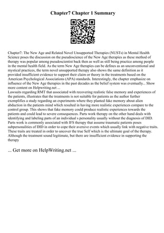 Chapter7 Chapter 1 Summary
Chapter7: The New Age and Related Novel Unsupported Therapies (NUSTs) in Mental Health
Science poses the discussion on the pseudoscience of the New Age therapies as these method of
therapy was popular among pseudoscientist back then as well as still being practice among people
in the mental health field. As the term New Age therapies can be defines as an unconventional and
mystical practices, the term novel unsupported therapy also shows the same definition as it
provided insufficient evidence to support their claim or theory in the treatments based on the
American Psychological Associations (APA) standards. Interestingly, the chapter emphasize on
influence of the New Age therapies in the past decades as the belief system was eventually... Show
more content on Helpwriting.net ...
Lawsuits regarding RMT that associated with recovering realistic false memory and experiences of
the patients, illustrates that the treatments is not suitable for patients as the author further
exemplifies a study regarding an experiments where they planted fake memory about alien
abduction in the patients mind which resulted in having more realistic experiences compare to the
control group. This shows that fake memory could produce realistic experiences towards the
patients and could lead to severe consequences. Parts work therapy on the other hand deals with
identifying and labeling parts of an individual s personality usually without the diagnosis of DID.
Parts work is commonly associated with IFS therapy that assume traumatic patients poses
subpersonalities of DID in order to cope their aversive events which usually link with negative traits.
These traits are treated in order to uncover the true Self which is the ultimate goal of the therapy.
Although the treatment sound legitimate, but there are insufficient evidence in supporting the
therapy
... Get more on HelpWriting.net ...
 
