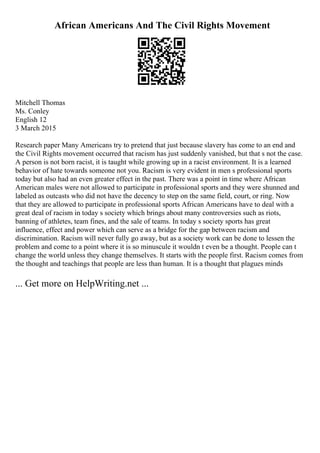 African Americans And The Civil Rights Movement
Mitchell Thomas
Ms. Conley
English 12
3 March 2015
Research paper Many Americans try to pretend that just because slavery has come to an end and
the Civil Rights movement occurred that racism has just suddenly vanished, but that s not the case.
A person is not born racist, it is taught while growing up in a racist environment. It is a learned
behavior of hate towards someone not you. Racism is very evident in men s professional sports
today but also had an even greater effect in the past. There was a point in time where African
American males were not allowed to participate in professional sports and they were shunned and
labeled as outcasts who did not have the decency to step on the same field, court, or ring. Now
that they are allowed to participate in professional sports African Americans have to deal with a
great deal of racism in today s society which brings about many controversies such as riots,
banning of athletes, team fines, and the sale of teams. In today s society sports has great
influence, effect and power which can serve as a bridge for the gap between racism and
discrimination. Racism will never fully go away, but as a society work can be done to lessen the
problem and come to a point where it is so minuscule it wouldn t even be a thought. People can t
change the world unless they change themselves. It starts with the people first. Racism comes from
the thought and teachings that people are less than human. It is a thought that plagues minds
... Get more on HelpWriting.net ...
 